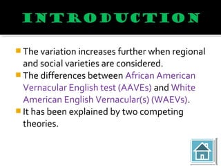  The variation increases further when regional
and social varieties are considered.
 The differences between African American
Vernacular English test (AAVEs) and White
American English Vernacular(s) (WAEVs).
 It has been explained by two competing
theories.
 