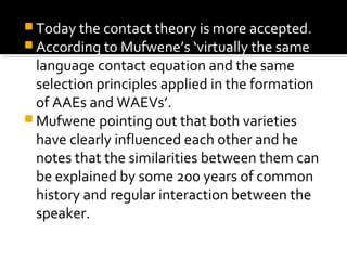  Today the contact theory is more accepted.
 According to Mufwene’s ‘virtually the same
language contact equation and the same
selection principles applied in the formation
of AAEs and WAEVs’.
 Mufwene pointing out that both varieties
have clearly influenced each other and he
notes that the similarities between them can
be explained by some 200 years of common
history and regular interaction between the
speaker.
 