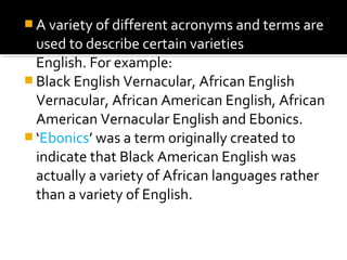  A variety of different acronyms and terms are
used to describe certain varieties of American
English. For example:
 Black English Vernacular, African English
Vernacular, African American English, African
American Vernacular English and Ebonics.
 ‘Ebonics’ was a term originally created to
indicate that Black American English was
actually a variety of African languages rather
than a variety of English.
 