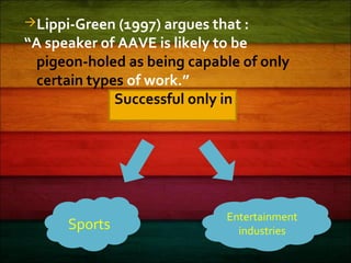Lippi-Green (1997) argues that :
“A speaker of AAVE is likely to be
pigeon-holed as being capable of only
certain types of work.”
Successful only in
Sports
Entertainment
industries
 