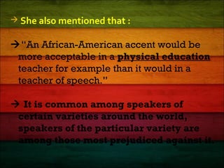  She also mentioned that :
“An African-American accent would be
more acceptable in a physical education
teacher for example than it would in a
teacher of speech.”
 It is common among speakers of
certain varieties around the world,
speakers of the particular variety are
among those most prejudiced against it.
 