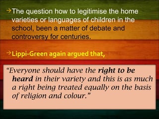 The question how to legitimise the home
varieties or languages of children in the
school, been a matter of debate and
controversy for centuries.
Lippi-Green again argued that,
“Everyone should have the right to be
heard in their variety and this is as much
a right being treated equally on the basis
of religion and colour.”
 