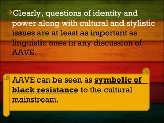 Clearly, questions of identity and
power along with cultural and stylistic
issues are at least as important as
linguistic ones in any discussion of
AAVE.
AAVE can be seen as symbolic of
black resistance to the cultural
mainstream.
 