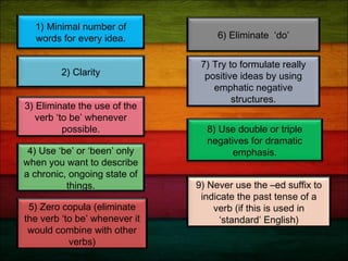 1) Minimal number of
words for every idea.
2) Clarity
5) Zero copula (eliminate
the verb ‘to be’ whenever it
would combine with other
verbs)
6) Eliminate ‘do’
7) Try to formulate really
positive ideas by using
emphatic negative
structures.
4) Use ‘be’ or ‘been’ only
when you want to describe
a chronic, ongoing state of
things.
3) Eliminate the use of the
verb ‘to be’ whenever
possible. 8) Use double or triple
negatives for dramatic
emphasis.
9) Never use the –ed suffix to
indicate the past tense of a
verb (if this is used in
‘standard’ English)
 
