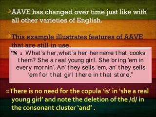 AAVE has changed over time just like with
all other varieties of English.
This example illustrates features of AAVE
that are still in use.
“S : What ’s her,what ’s her her name t hat cooks
t hem? She a r eal young girl. She bring ‘em in
ever y mor nin’. An’ t hey sells ‘em, an’ t hey sells
‘em f or t hat gir l t her e in t hat st ore.”
=There is no need for the copula ‘is’ in ‘she a real
young girl’ and note the deletion of the /d/ in
the consonant cluster ‘and’ .
 