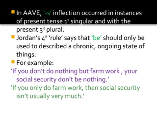  In AAVE, ‘-s’ inflection occurred in instances
of present tense 1st
singular and with the
present 3rd
plural.
 Jordan’s 4th
‘rule’ says that ‘be’ should only be
used to described a chronic, ongoing state of
things.
 For example:
‘If you don’t do nothing but farm work , your
social security don’t be nothing.’
‘If you only do farm work, then social security
isn’t usually very much.’
 