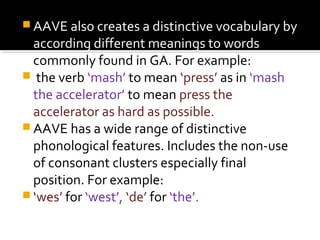  AAVE also creates a distinctive vocabulary by
according different meanings to words
commonly found in GA. For example:
 the verb ‘mash’ to mean ‘press’ as in ‘mash
the accelerator’ to mean press the
accelerator as hard as possible.
 AAVE has a wide range of distinctive
phonological features. Includes the non-use
of consonant clusters especially final
position. For example:
 ‘wes’ for ‘west’, ‘de’ for ‘the’.
 