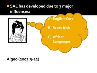  SAE has developed due to 3 major
influences:
Algeo (2003:9-12)
A) English-Core
B) Scots-Irish
C) African
Languages
 