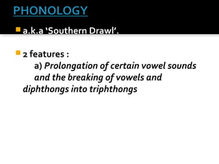  a.k.a ‘Southern Drawl’.
 2 features :
a) Prolongation of certain vowel sounds
and the breaking of vowels and
diphthongs into triphthongs
 