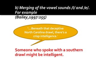 b) Merging of the vowel sounds /I/ and /e/.
For example ‘pin’ and ‘pen’.
(Bailey,1997:255)
Someone who spoke with a southern
drawl might be intelligent.
‘…Beneath that deceptive
North Carolina drawl, there’s a
crisp intelligence.’
 