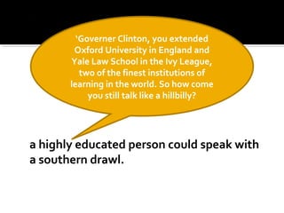 a highly educated person could speak with
a southern drawl.
‘Governer Clinton, you extended
Oxford University in England and
Yale Law School in the Ivy League,
two of the finest institutions of
learning in the world. So how come
you still talk like a hillbilly?
 