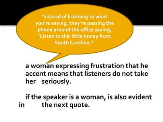 a woman expressing frustration that he
accent means that listeners do not take
her seriously.
if the speaker is a woman, is also evident
in the next quote.
‘Instead of listening to what
you’re saying, they’re passing the
phone around the office saying,
‘Listen to this little honey from
South Carolina.”’
 