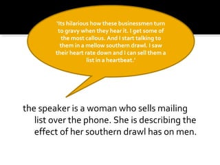 the speaker is a woman who sells mailing
list over the phone. She is describing the
effect of her southern drawl has on men.
‘Its hilarious how these businessmen turn
to gravy when they hear it. I get some of
the most callous. And I start talking to
them in a mellow southern drawl. I saw
their heart rate down and I can sell them a
list in a heartbeat.’
 