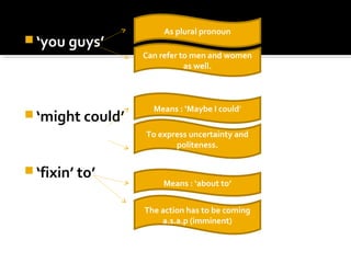  ‘you guys’
 ‘might could’
 ‘fixin’ to’
As plural pronoun
Can refer to men and women
as well.
Means : ‘Maybe I could’
To express uncertainty and
politeness.
Means : ‘about to’
The action has to be coming
a.s.a.p (imminent)
 