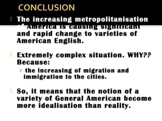  The increasing metropolitanisation
of America is causing significant
and rapid change to varieties of
American English.
 Extremely complex situation. WHY??
Because:
 the increasing of migration and
immigration to the cities.
 So, it means that the notion of a
variety of General American become
more idealisation than reality.
 