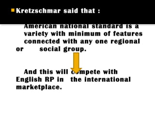  Kretzschmar said that :
American national standard is a
variety with minimum of features
connected with any one regional
or social group.
And this will compete with
English RP in the international
marketplace.
 