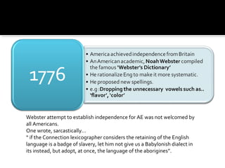 Webster attempt to establish independence for AE was not welcomed by
all Americans.
One wrote, sarcastically…
“ if the Connection lexicographer considers the retaining of the English
language is a badge of slavery, let him not give us a Babylonish dialect in
its instead, but adopt, at once, the language of the aborigines”.
 