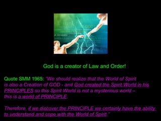God is a creator of Law and Order!
Quote SMM 1965: ”We should realize that the World of Spirit
is also a Creation of GOD - and God created the Spirit World in his
PRINCIPLES so this Spirit World is not a mysterious world –
this is a world of PRINCIPLE.
Therefore, if we discover the PRINCIPLE we certainly have the ability
to understand and cope with the World of Spirit.”
 