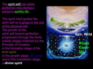 The spirit self can attain
perfection only during a
person’s earthly life.
The spirit mind guides the
spirit self as it grows in the soil
of the physical self.
The growth of the
spirit self toward perfection
progresses through the three
orderly stages ordained by the
Principle of Creation.
in the formation stage of life
form spirit;
in the growth stage, life spirit;
and in the completion stage,
a divine spirit.
Fruit
=
Spir. Wrld
Roots
Earth-
life
 