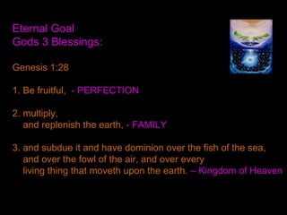 Eternal Goal
Gods 3 Blessings:
Genesis 1:28
1. Be fruitful, - PERFECTION
2. multiply,
and replenish the earth, - FAMILY
3. and subdue it and have dominion over the fish of the sea,
and over the fowl of the air, and over every
living thing that moveth upon the earth. – Kingdom of Heaven
 