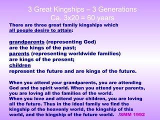 There are three great family kingships which
all people desire to attain:
grandparents (representing God)
are the kings of the past;
parents (representing worldwide families)
are kings of the present;
children
represent the future and are kings of the future.
When you attend your grandparents, you are attending
God and the spirit world. When you attend your parents,
you are loving all the families of the world.
When you love and attend your children, you are loving
all the future. Thus in the ideal family we find the
kingship of the heavenly world, the kingship of this
world, and the kingship of the future world. /SMM 1992
3 Great Kingships – 3 Generations
Ca. 3x20 = 60 years
 