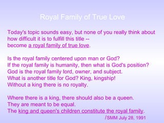 Today's topic sounds easy, but none of you really think about
how difficult it is to fulfill this title --
become a royal family of true love.
Is the royal family centered upon man or God?
If the royal family is humanity, then what is God's position?
God is the royal family lord, owner, and subject.
What is another title for God? King, kingship!
Without a king there is no royalty.
Where there is a king, there should also be a queen.
They are meant to be equal.
The king and queen's children constitute the royal family.
/SMM July 28, 1991
Royal Family of True Love
 