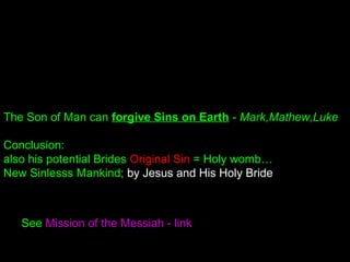 See Mission of the Messiah - link
The Son of Man can forgive Sins on Earth - Mark,Mathew,Luke
Conclusion:
also his potential Brides Original Sin = Holy womb…
New Sinlesss Mankind; by Jesus and His Holy Bride
 