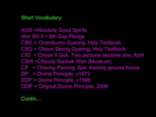 Short Vocabulary:
AGS =Absolute Good Spirits
Ahn Shi Il = 8th Day Pledge
CBG = Chambumo Gyeong, Holy Textbook
CSG = Cheon Seong Gyeong, Holy Textbook
CIG = Cheon Il Guk, Two persons become one, KoH
CSW =Cheonji Sunhak Won (Museum)
CP = Cheong Pyeong, Spir. training ground Korea
DP = Divine Principle, v1973
EDP = Divine Principle, v1996
ODP = Original Divine Principle, 2008
Contin…
 