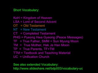 Short Vocabulary:
KoH = Kingdom of Heaven
LSA = Lord of Second Advent
OT = Old Testament
NT = New Testament
CT = Completed Testament
PHG = Pyeong Hwa Gyeong (Peace Messages)
TF = True Father, SMM = Sun Myung Moon
TM = True Mother, Hak Ja Han Moon
TP = True Parents, TF+TM
TTM = Textbook and Teaching Material
UC = Unification Church
See also extended Vocabulary:
http://www.slideshare.net/bdp003/vocabulary-uc
 
