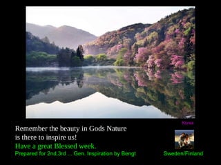 Remember the beauty in Gods Nature
is there to inspire us!
Have a great Blessed week.
Prepared for 2nd,3rd ... Gen. Inspiration by Bengt Sweden/Finland
Korea
 