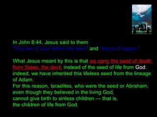 In John 8:44, Jesus said to them
"You are of your father the devil" and "brood of vipers."
What Jesus meant by this is that we carry the seed of death
from Satan, the devil, instead of the seed of life from God;
indeed, we have inherited this lifeless seed from the lineage
of Adam.
For this reason, Israelites, who were the seed or Abraham,
even though they believed in the living God,
cannot give birth to sinless children — that is,
the children of life from God.
 