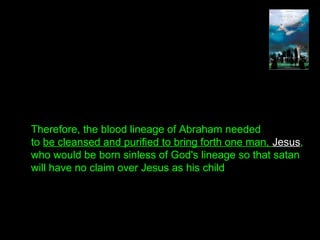 Therefore, the blood lineage of Abraham needed
to be cleansed and purified to bring forth one man, Jesus,
who would be born sinless of God's lineage so that satan
will have no claim over Jesus as his child
 