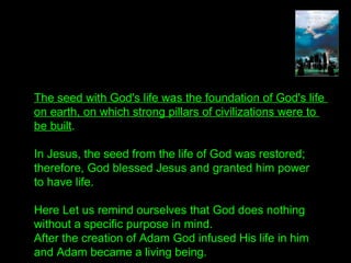 The seed with God's life was the foundation of God's life
on earth, on which strong pillars of civilizations were to
be built.
In Jesus, the seed from the life of God was restored;
therefore, God blessed Jesus and granted him power
to have life.
Here Let us remind ourselves that God does nothing
without a specific purpose in mind.
After the creation of Adam God infused His life in him
and Adam became a living being.
 