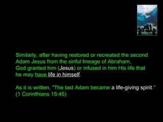 Similarly, after having restored or recreated the second
Adam Jesus from the sinful lineage of Abraham,
God granted him (Jesus) or infused in him His life that
he may have life in himself.
As it is written, "The last Adam became a life-giving spirit."
(1 Corinthians 15:45)
 