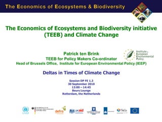 The Economics of Ecosystems and Biodiversity initiative
            (TEEB) and Climate Change


                              Patrick ten Brink
                    TEEB for Policy Makers Co-ordinator
   Head of Brussels Office, Institute for European Environmental Policy (IEEP)

                  Deltas in Times of Climate Change
                                  Session DP FE 1.3
                                 30 September 2010
                                    13:00 – 14:45
                                    Beurs Lounge
                             Rotterdam, the Netherlands
 