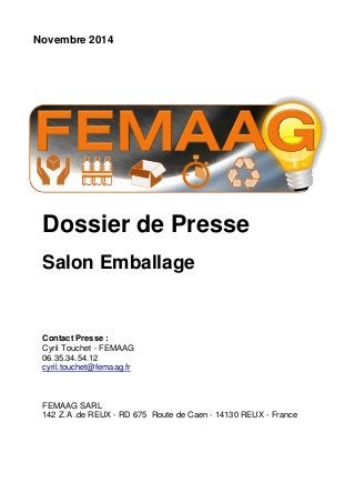 Novembre 2014 
Dossier de Presse 
Salon Emballage 
Contact Presse : 
Cyril Touchet - FEMAAG 
06.35.34.54.12 
cyril.touchet@femaag.fr 
FEMAAG SARL 
142 Z.A .de REUX - RD 675 Route de Caen - 14130 REUX - France 
 