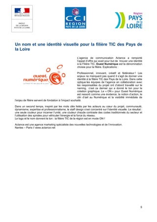Un nom et une identité visuelle pour la filière TIC des Pays de
la Loire
                                                       L’agence de communication Actance a remporté
                                                       l’appel d’offre qui avait pour but de trouver une identité
                                                       à la Filière TIC. Ouest Numérique est la dénomination
                                                       choisie pour la filière. Explications :

                                                        Professionnel, innovant, créatif et fédérateur ! Les
                                                        enjeux ne manquent pas quand il s’agit de donner une
                                                        identité à la filière TIC des Pays de la Loire. Dans cette
                                                        optique les équipes de l’agence en collaboration avec
                                                        les responsables du projet ont d’abord travaillé sur le
                                                        naming, c’est ce dernier qui a donné le ton pour la
                                                        création graphique. Le « ON » pour Ouest Numérique
                                                        est ressorti comme une évidence, la notion d’action, le
                                                        clin d’œil au Numérique et la visibilité immédiate de
l’enjeu de filière servent de fondation à l’impact souhaité.

Dans un second temps, inspiré par les mots clés listés par les acteurs au cœur du projet, communauté,
dynamisme, expertise et professionnalisme, le staff design s’est concentré sur l’identité visuelle. Le résultat :
une seule couleur pour incarner l’unité, une couleur chaude contraste des codes traditionnels du secteur et
l’utilisation des spirales pour véhiculer l’énergie et la force du réseau.
Le logo et le nom donnent le ton : la filière TIC de la région est en mode ON !

Actance est une agence marketing spécialiste des nouvelles technologies et de l’innovation.
Nantes – Paris // www.actance.net




                                                                                                                8
 