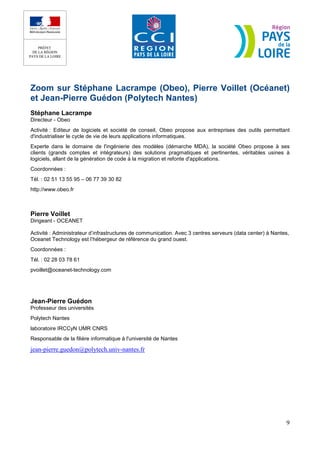 Zoom sur Stéphane Lacrampe (Obeo), Pierre Voillet (Océanet)
et Jean-Pierre Guédon (Polytech Nantes)
Stéphane Lacrampe
Directeur - Obeo
Activité : Editeur de logiciels et société de conseil, Obeo propose aux entreprises des outils permettant
d'industrialiser le cycle de vie de leurs applications informatiques.
Experte dans le domaine de l'ingénierie des modèles (démarche MDA), la société Obeo propose à ses
clients (grands comptes et intégrateurs) des solutions pragmatiques et pertinentes, véritables usines à
logiciels, allant de la génération de code à la migration et refonte d'applications.
Coordonnées :
Tél. : 02 51 13 55 95 – 06 77 39 30 82
http://www.obeo.fr



Pierre Voillet
Dirigeant - OCEANET

Activité : Administrateur d’infrastructures de communication. Avec 3 centres serveurs (data center) à Nantes,
Oceanet Technology est l’hébergeur de référence du grand ouest.
Coordonnées :
Tél. : 02 28 03 78 61
pvoillet@oceanet-technology.com




Jean-Pierre Guédon
Professeur des universités
Polytech Nantes
laboratoire IRCCyN UMR CNRS
Responsable de la filière informatique à l'université de Nantes

jean-pierre.guedon@polytech.univ-nantes.fr




                                                                                                           9
 