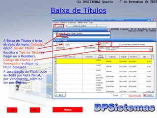 Baixa de Títulos



A Baixa de Títulos é feita
através do menu Cadastro,
opção Baixar Títulos.
Escolha o Tipo de Título (a
Pagar ou a Receber),
Código do Cliente /
Fornecedor e clique no
título desejado.
A Localização do Título pode
ser feita por Nota Fiscal,
por Vencimento, além de
ser por Cliente.




                                  Menu
 