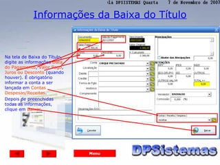 Informações da Baixa do Título



Na tela de Baixa do Título,
digite as informações Data
do Pagamento, Valor Pago,
Juros ou Desconto (quando
houver). É obrigatório
informar a conta a ser
lançada em Contas
Despesas/Receitas.
Depois de preenchidas
todas as informações,
clique em Baixar.




                              Menu
 