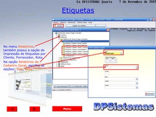 Etiquetas




No menu Relatórios,
também possui a opção de
Impressão de Etiquetas por
Cliente, Fornecedor, Rota.
Na opção Relatórios do
Cadastro Geral, escolha as
opções: Tipo, Rota.




                             Menu
 