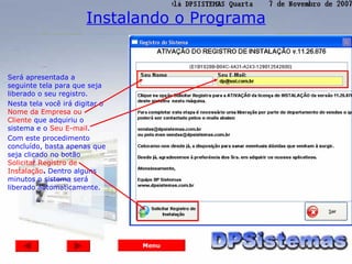 Instalando o Programa


Será apresentada a
seguinte tela para que seja
liberado o seu registro.
Nesta tela você irá digitar o
Nome da Empresa ou
Cliente que adquiriu o
sistema e o Seu E-mail.
Com este procedimento
concluído, basta apenas que
seja clicado no botão
Solicitar Registro de
Instalação. Dentro alguns
minutos o sistema será
liberado automaticamente.




                                Menu
 
