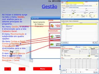 Gestão
Ao iniciar o sistema surge
na tela o menu Gestão,
com atalhos para os
setores principais do
programa.
No menu Gestão, o usuário
é direcionado para a tela
Cadastro Geral.
O menu Movimentação é
subdividido em quatro
opções:
Os itens Contas a Pagar,
Contas a Receber e
Antecipações são
direcionados para a tela
Títulos.
O item Caixas e Bancos
leva o usuário a tela
Movimento Contas
Bancárias / Caixa.



                             Menu
 