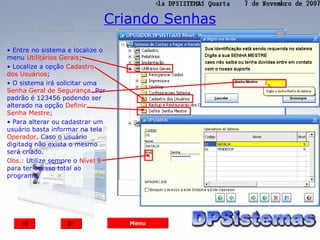 Criando Senhas

• Entre no sistema e localize o
menu Utilitários Gerais;
• Localize a opção Cadastro
dos Usuários;
• O sistema irá solicitar uma
Senha Geral de Segurança. Por
padrão é 123456 podendo ser
alterado na opção Definir
Senha Mestre;
• Para alterar ou cadastrar um
usuário basta informar na tela
Operador. Caso o usuário
digitado não exista o mesmo
será criado.
Obs.: Utilize sempre o Nível 9
para ter acesso total ao
programa.




                                  Menu
 
