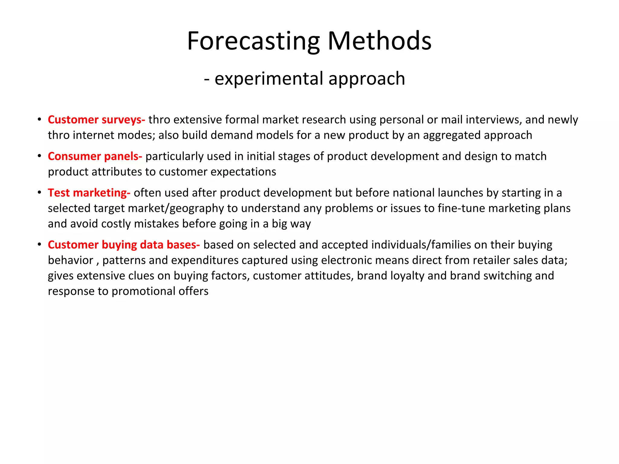 Forecasting Methods
- experimental approach
• Customer surveys- thro extensive formal market research using personal or mail interviews, and newly
thro internet modes; also build demand models for a new product by an aggregated approach
• Consumer panels- particularly used in initial stages of product development and design to match
product attributes to customer expectations
• Test marketing- often used after product development but before national launches by starting in a
selected target market/geography to understand any problems or issues to fine-tune marketing plans
and avoid costly mistakes before going in a big way
• Customer buying data bases- based on selected and accepted individuals/families on their buying
behavior , patterns and expenditures captured using electronic means direct from retailer sales data;
gives extensive clues on buying factors, customer attitudes, brand loyalty and brand switching and
response to promotional offers

 