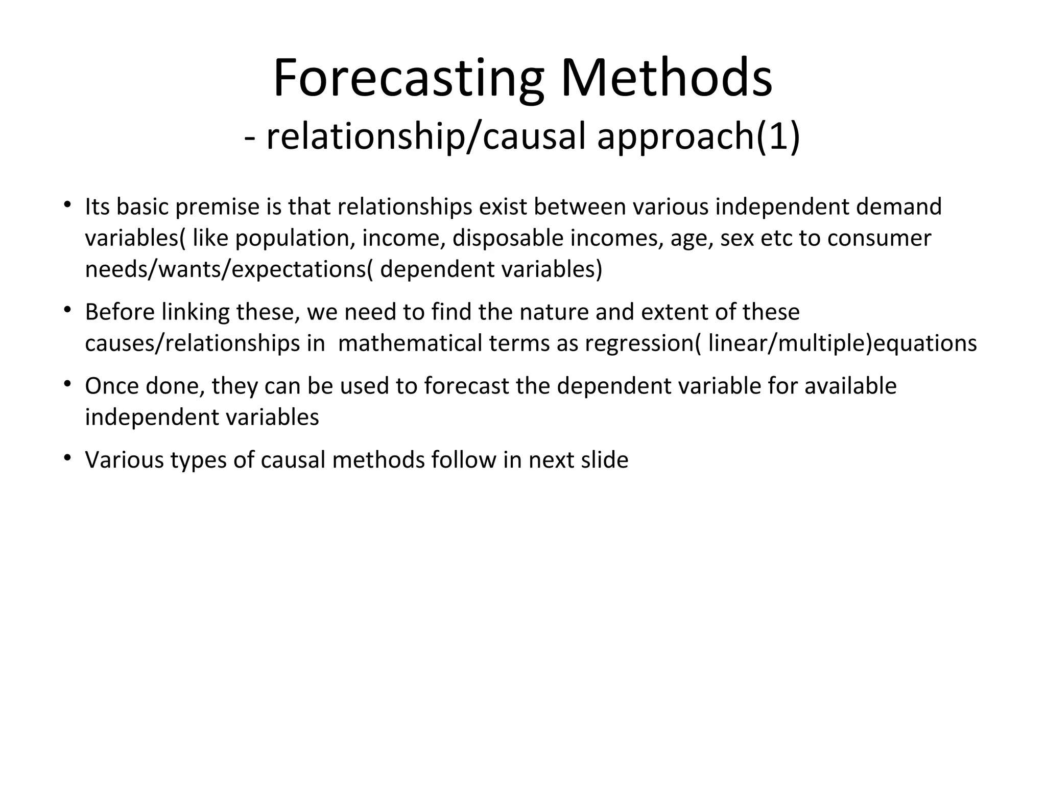 Forecasting Methods

- relationship/causal approach(1)
• Its basic premise is that relationships exist between various independent demand
variables( like population, income, disposable incomes, age, sex etc to consumer
needs/wants/expectations( dependent variables)
• Before linking these, we need to find the nature and extent of these
causes/relationships in mathematical terms as regression( linear/multiple)equations
• Once done, they can be used to forecast the dependent variable for available
independent variables
• Various types of causal methods follow in next slide

 