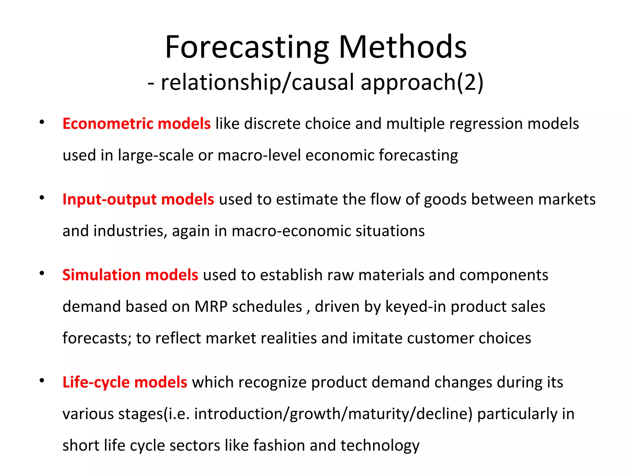 Forecasting Methods

- relationship/causal approach(2)
• Econometric models like discrete choice and multiple regression models
used in large-scale or macro-level economic forecasting
• Input-output models used to estimate the flow of goods between markets
and industries, again in macro-economic situations
• Simulation models used to establish raw materials and components
demand based on MRP schedules , driven by keyed-in product sales
forecasts; to reflect market realities and imitate customer choices
• Life-cycle models which recognize product demand changes during its
various stages(i.e. introduction/growth/maturity/decline) particularly in
short life cycle sectors like fashion and technology

 