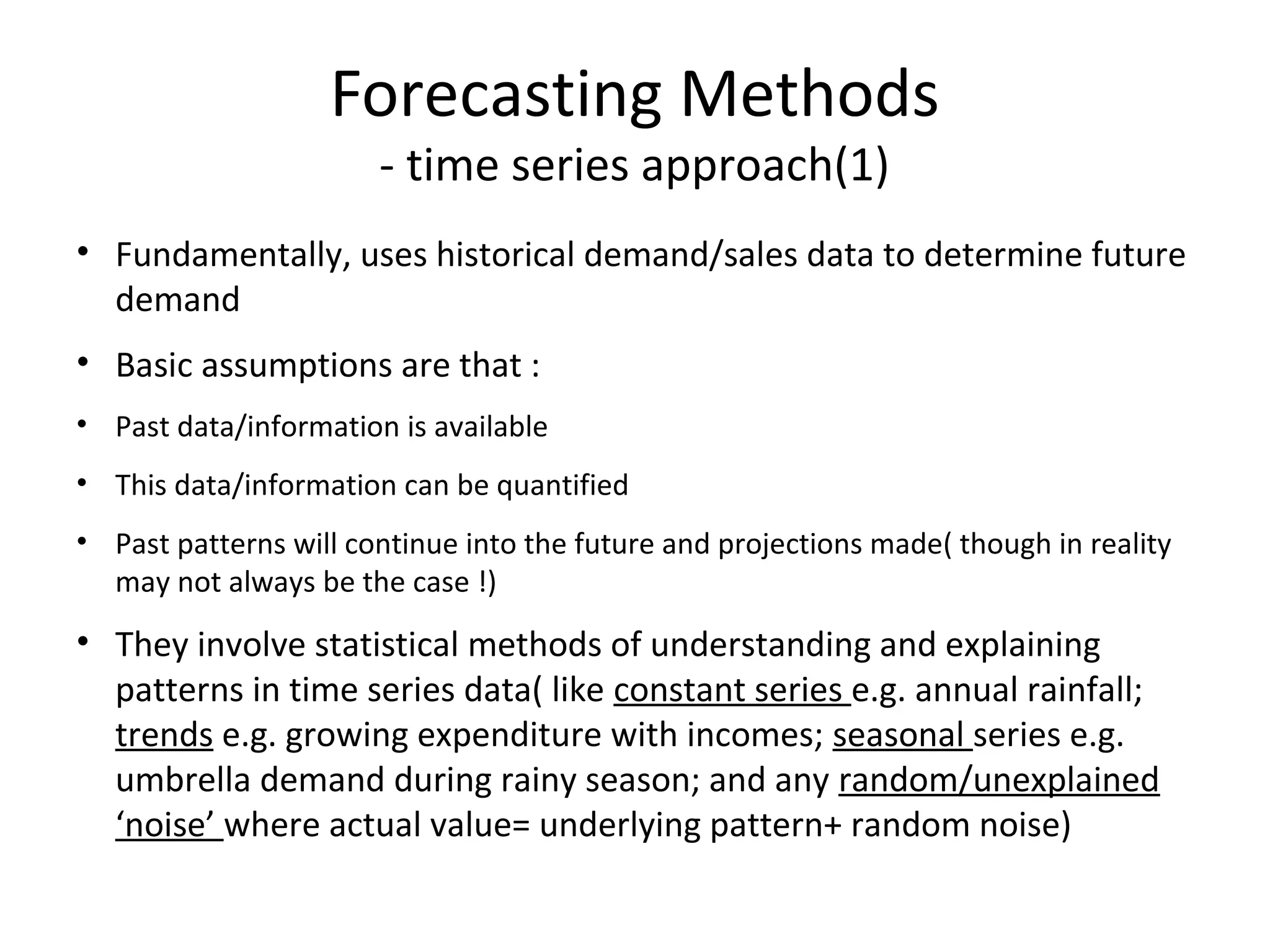 Forecasting Methods
- time series approach(1)

• Fundamentally, uses historical demand/sales data to determine future
demand
• Basic assumptions are that :
• Past data/information is available
• This data/information can be quantified
• Past patterns will continue into the future and projections made( though in reality
may not always be the case !)

• They involve statistical methods of understanding and explaining
patterns in time series data( like constant series e.g. annual rainfall;
trends e.g. growing expenditure with incomes; seasonal series e.g.
umbrella demand during rainy season; and any random/unexplained
‘noise’ where actual value= underlying pattern+ random noise)

 