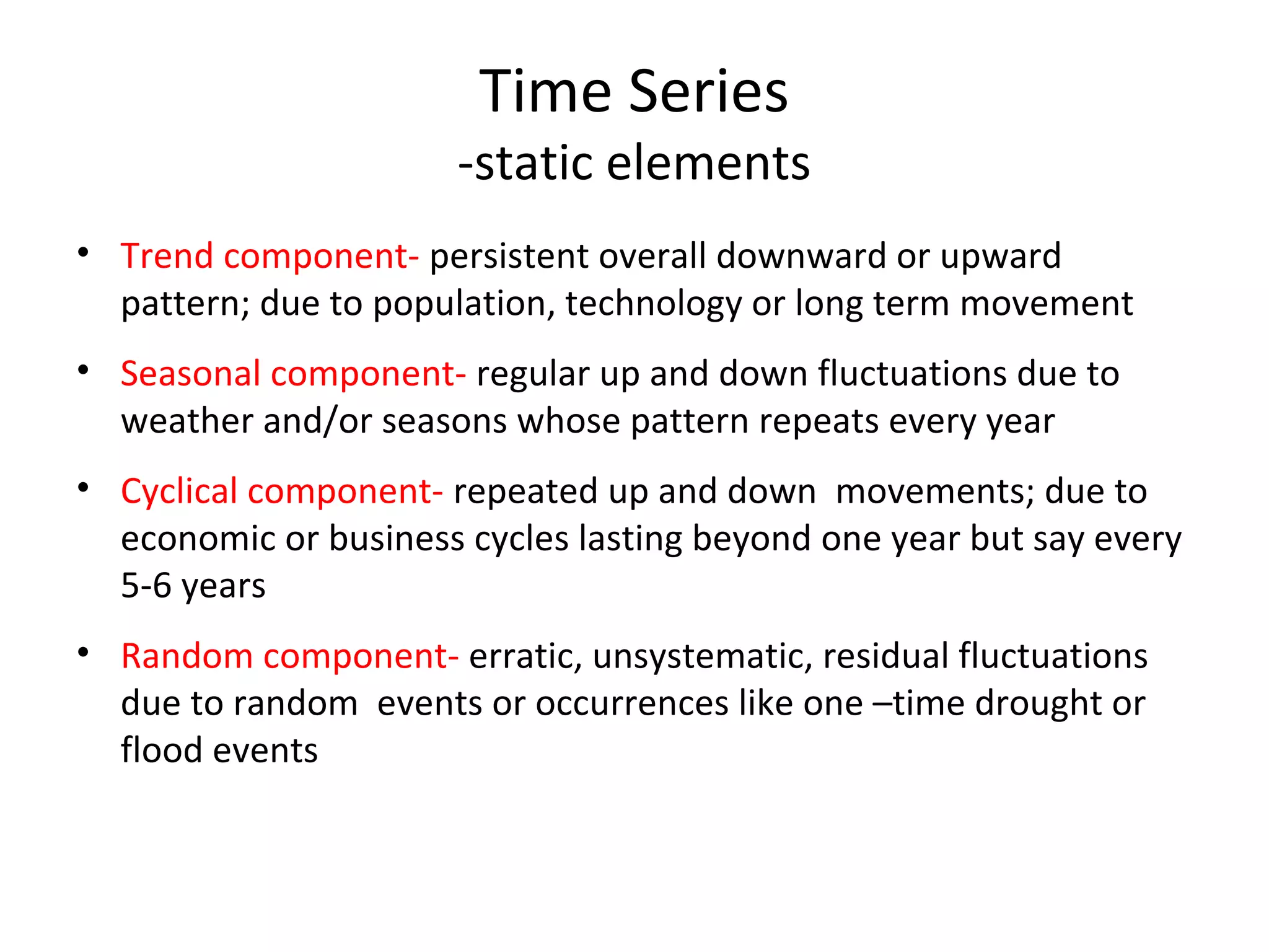 Time Series

-static elements
• Trend component- persistent overall downward or upward
pattern; due to population, technology or long term movement
• Seasonal component- regular up and down fluctuations due to
weather and/or seasons whose pattern repeats every year
• Cyclical component- repeated up and down movements; due to
economic or business cycles lasting beyond one year but say every
5-6 years
• Random component- erratic, unsystematic, residual fluctuations
due to random events or occurrences like one –time drought or
flood events

 