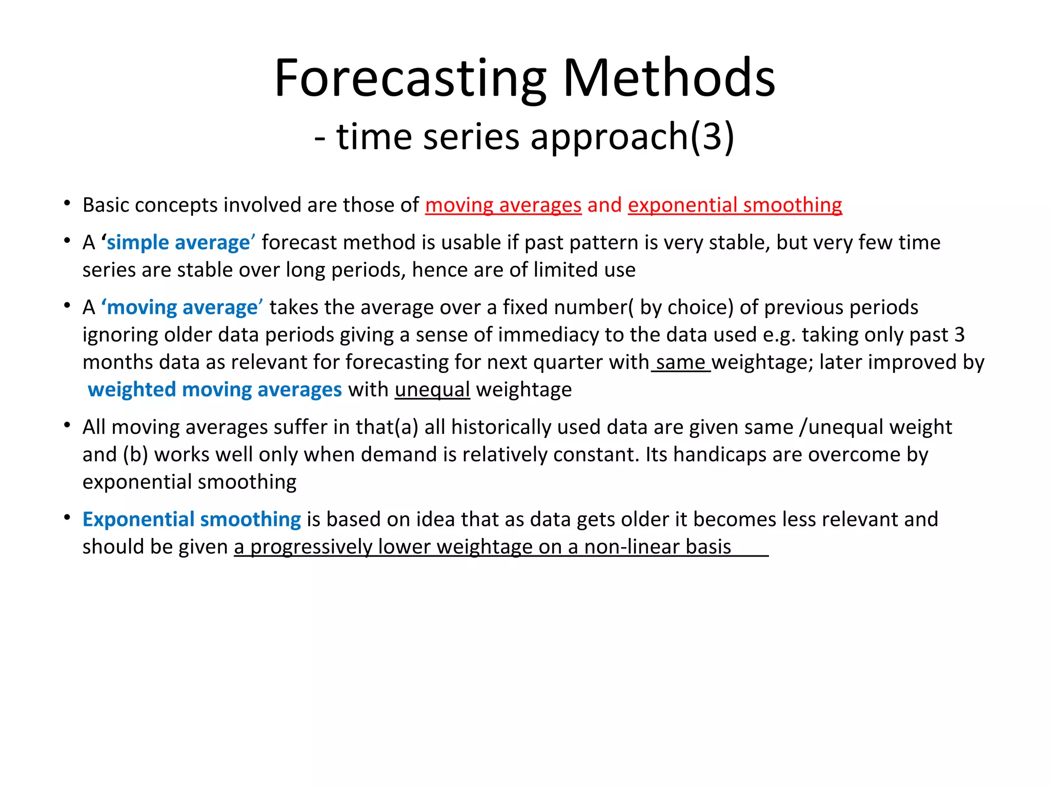 Forecasting Methods
- time series approach(3)

• Basic concepts involved are those of moving averages and exponential smoothing
• A ‘simple average’ forecast method is usable if past pattern is very stable, but very few time
series are stable over long periods, hence are of limited use
• A ‘moving average’ takes the average over a fixed number( by choice) of previous periods
ignoring older data periods giving a sense of immediacy to the data used e.g. taking only past 3
months data as relevant for forecasting for next quarter with same weightage; later improved by
weighted moving averages with unequal weightage
• All moving averages suffer in that(a) all historically used data are given same /unequal weight
and (b) works well only when demand is relatively constant. Its handicaps are overcome by
exponential smoothing
• Exponential smoothing is based on idea that as data gets older it becomes less relevant and
should be given a progressively lower weightage on a non-linear basis

 